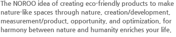 NOROO는 자연, 창의/개발, 수단/제품, 기회, 최적화의 의미로 자연이 먼저 숨쉬고 살아온 세상에 자연과 사람이 함께 누릴 수 있는 자연친화적 환경 제품으로 자연을 닮은 공간을 만들겠다는 생각이 삶을 풍요롭게 합니다.